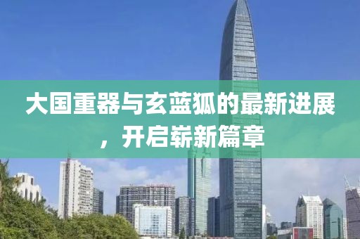 大国重器与玄蓝狐的最新进展，开启崭新篇章