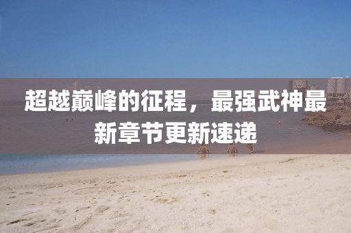 超越巅峰的征程，最强武神最新章节更新速递
