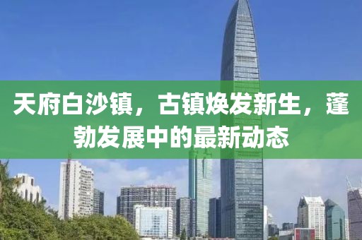 天府白沙镇，古镇焕发新生，蓬勃发展中的最新动态