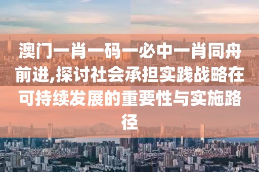 澳门一肖一码一必中一肖同舟前进,探讨社会承担实践战略在可持续发展的重要性与实施路径