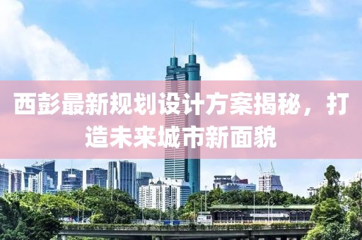 西彭最新规划设计方案揭秘，打造未来城市新面貌