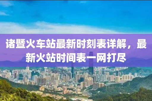 诸暨火车站最新时刻表详解，最新火站时间表一网打尽
