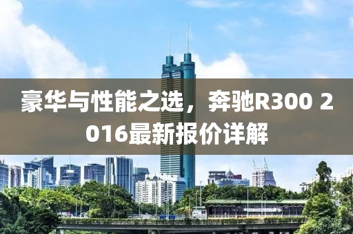 豪华与性能之选，奔驰R300 2016最新报价详解