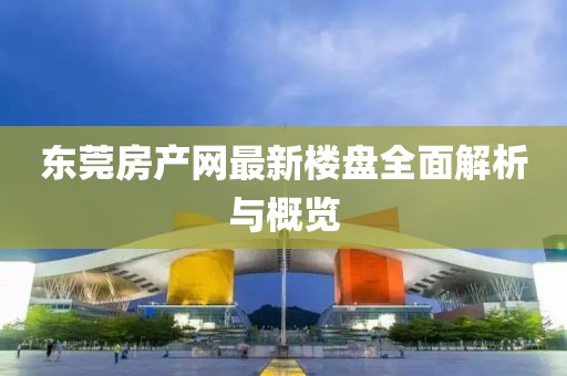 东莞房产网最新楼盘全面解析与概览