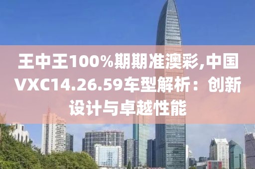 王中王100%期期准澳彩,中国VXC14.26.59车型解析：创新设计与卓越性能