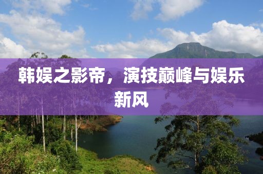 韩娱之影帝，演技巅峰与娱乐新风