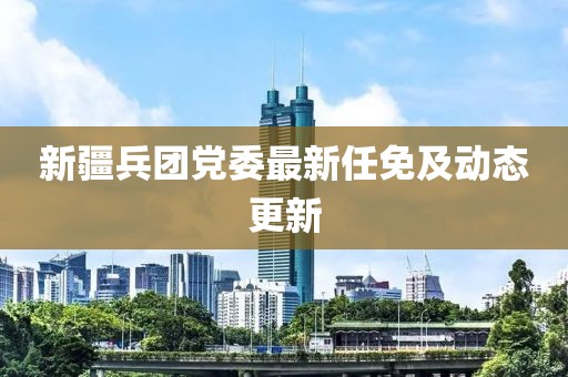 新疆兵团党委最新任免及动态更新