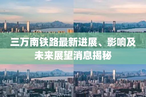 三万南铁路最新进展、影响及未来展望消息揭秘