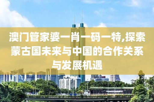 澳门管家婆一肖一码一特,探索蒙古国未来与中国的合作关系与发展机遇