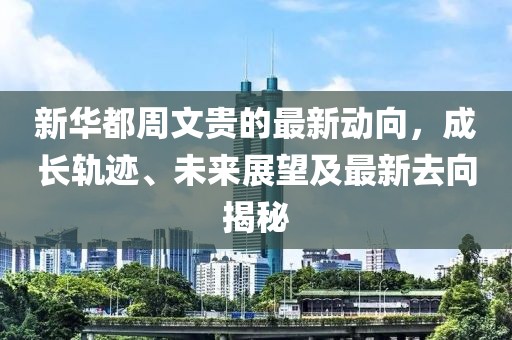 新华都周文贵的最新动向，成长轨迹、未来展望及最新去向揭秘