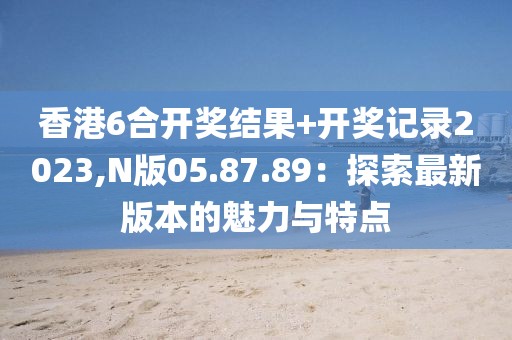 香港6合开奖结果+开奖记录2023,N版05.87.89：探索最新版本的魅力与特点