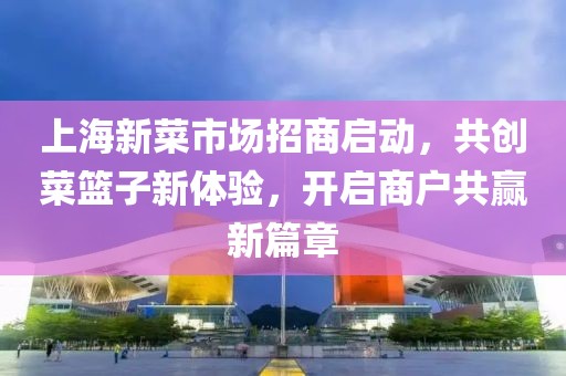 上海新菜市场招商启动，共创菜篮子新体验，开启商户共赢新篇章