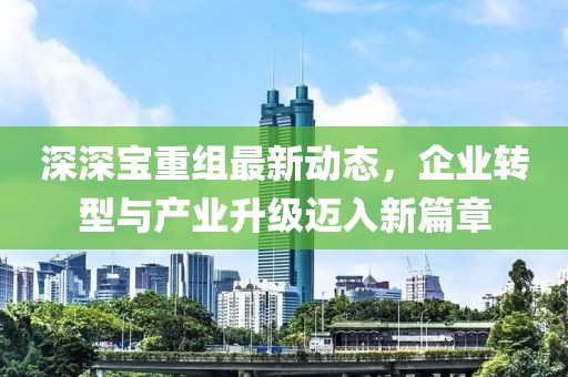 深深宝重组最新动态，企业转型与产业升级迈入新篇章