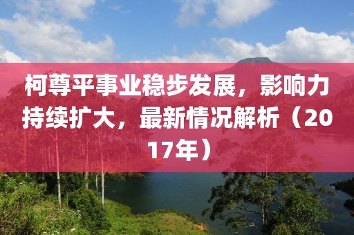 柯尊平事业稳步发展，影响力持续扩大，最新情况解析（2017年）