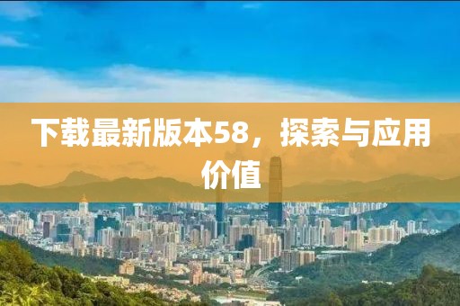 下载最新版本58，探索与应用价值