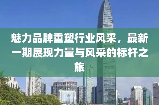 魅力品牌重塑行业风采，最新一期展现力量与风采的标杆之旅