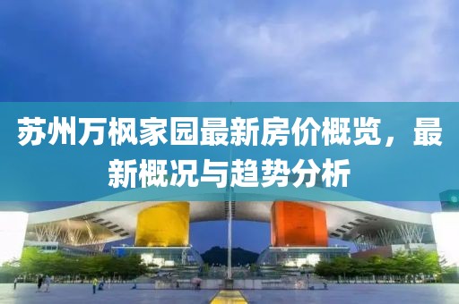 苏州万枫家园最新房价概览，最新概况与趋势分析