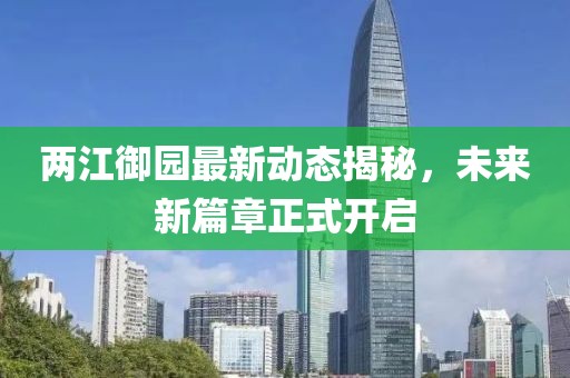 两江御园最新动态揭秘，未来新篇章正式开启