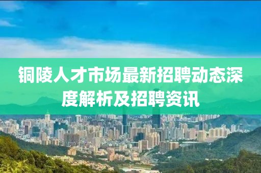 铜陵人才市场最新招聘动态深度解析及招聘资讯