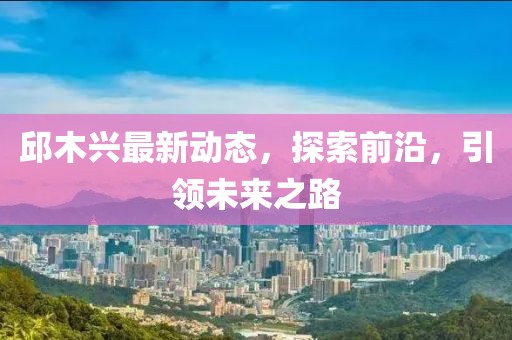 邱木兴最新动态，探索前沿，引领未来之路