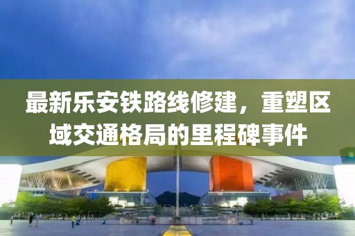 最新乐安铁路线修建，重塑区域交通格局的里程碑事件