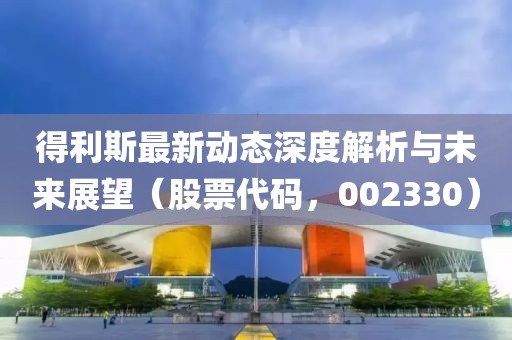 得利斯最新动态深度解析与未来展望（股票代码，002330）