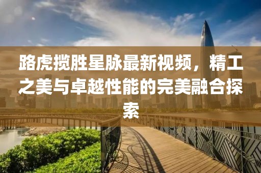 路虎揽胜星脉最新视频，精工之美与卓越性能的完美融合探索