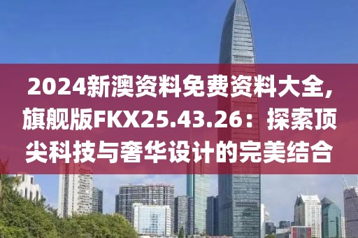2024新澳资料免费资料大全,旗舰版FKX25.43.26：探索顶尖科技与奢华设计的完美结合