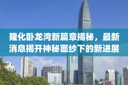 隆化卧龙湾新篇章揭秘，最新消息揭开神秘面纱下的新进展