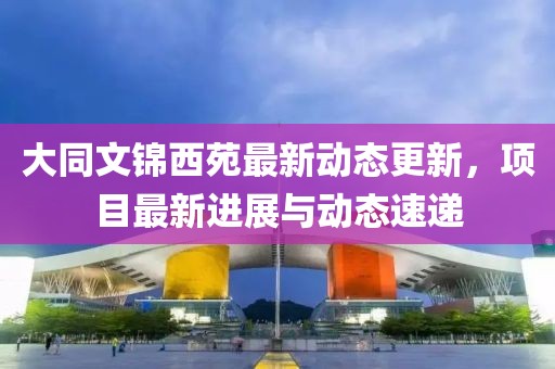 大同文锦西苑最新动态更新，项目最新进展与动态速递