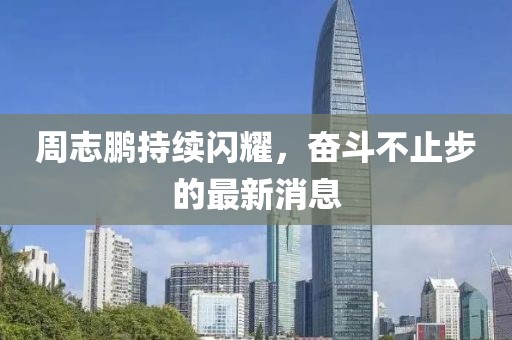 周志鹏持续闪耀，奋斗不止步的最新消息