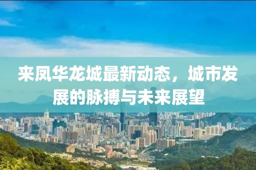 来凤华龙城最新动态，城市发展的脉搏与未来展望
