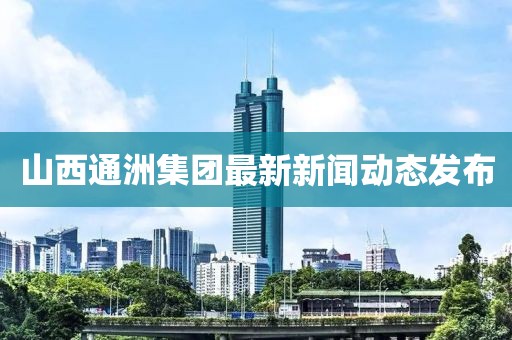 山西通洲集团最新新闻动态发布