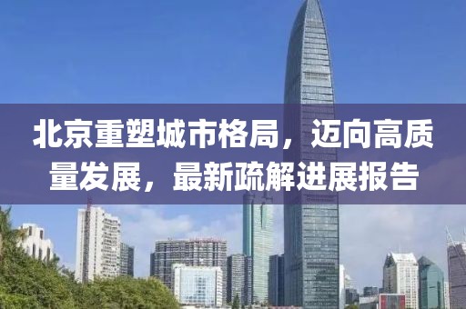 北京重塑城市格局，迈向高质量发展，最新疏解进展报告