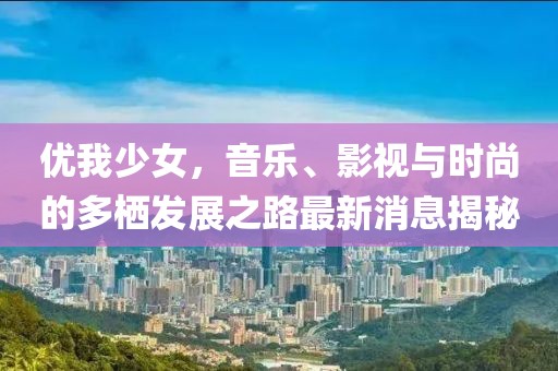 优我少女，音乐、影视与时尚的多栖发展之路最新消息揭秘
