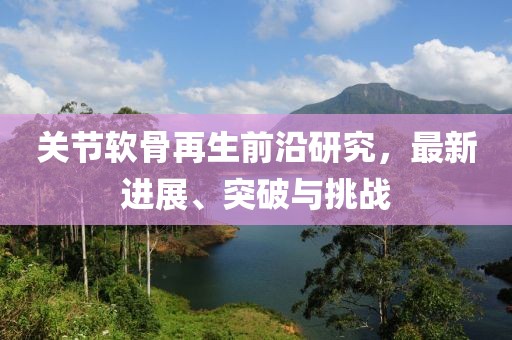 关节软骨再生前沿研究，最新进展、突破与挑战