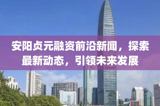 安阳贞元融资前沿新闻，探索最新动态，引领未来发展