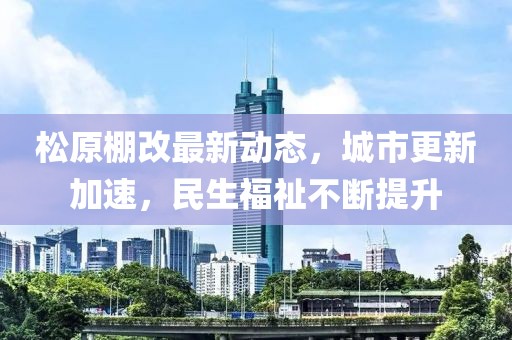 松原棚改最新动态，城市更新加速，民生福祉不断提升