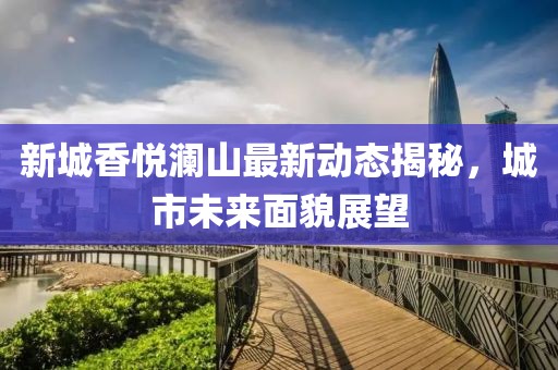 新城香悦澜山最新动态揭秘，城市未来面貌展望
