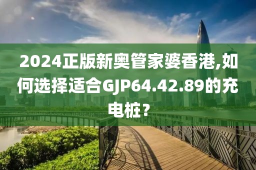 2024正版新奥管家婆香港,如何选择适合GJP64.42.89的充电桩？