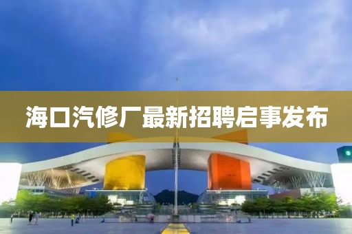 海口汽修厂最新招聘启事发布