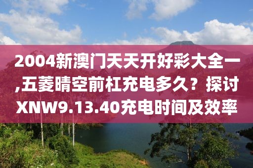 2004新澳门天天开好彩大全一,五菱晴空前杠充电多久？探讨XNW9.13.40充电时间及效率