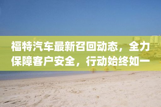 福特汽车最新召回动态，全力保障客户安全，行动始终如一