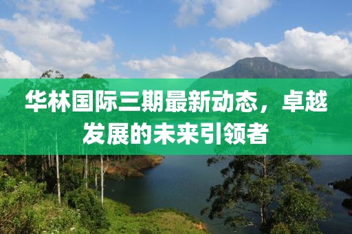 华林国际三期最新动态，卓越发展的未来引领者