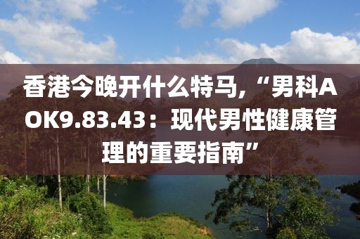 香港今晚开什么特马,“男科AOK9.83.43：现代男性健康管理的重要指南”