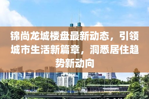 锦尚龙城楼盘最新动态，引领城市生活新篇章，洞悉居住趋势新动向