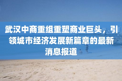 武汉中商重组重塑商业巨头，引领城市经济发展新篇章的最新消息报道