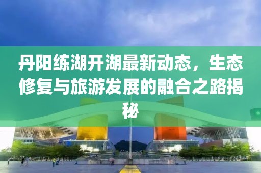 丹阳练湖开湖最新动态，生态修复与旅游发展的融合之路揭秘