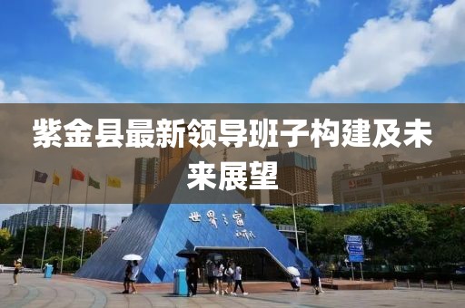 紫金县最新领导班子构建及未来展望