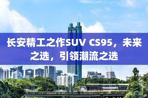 长安精工之作SUV CS95，未来之选，引领潮流之选